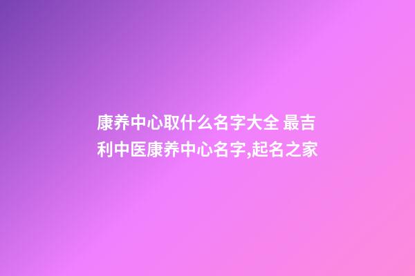 康养中心取什么名字大全 最吉利中医康养中心名字,起名之家-第1张-店铺起名-玄机派